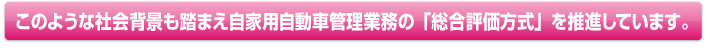 このような社会背景も踏まえ自家用自動車管理業務の「総合評価方式を推進しています